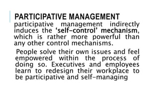 PARTICIPATIVE MANAGEMENT
participative management indirectly
induces the ‘self-control’ mechanism,
which is rather more powerful than
any other control mechanisms.
People solve their own issues and feel
empowered within the process of
doing so. Executives and employees
learn to redesign their workplace to
be participative and self-managing
 
