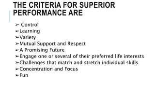 THE CRITERIA FOR SUPERIOR
PERFORMANCE ARE
➢ Control
➢Learning
➢Variety
➢Mutual Support and Respect
➢A Promising Future
➢Engage one or several of their preferred life interests
➢Challenges that match and stretch individual skills
➢Concentration and Focus
➢Fun
 
