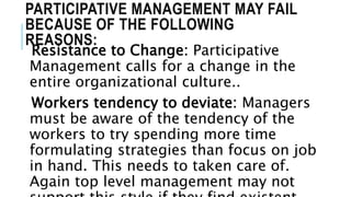 PARTICIPATIVE MANAGEMENT MAY FAIL
BECAUSE OF THE FOLLOWING
REASONS:
Resistance to Change: Participative
Management calls for a change in the
entire organizational culture..
Workers tendency to deviate: Managers
must be aware of the tendency of the
workers to try spending more time
formulating strategies than focus on job
in hand. This needs to taken care of.
Again top level management may not
 