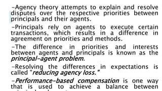 -Agency theory attempts to explain and resolve
disputes over the respective priorities between
principals and their agents.
-Principals rely on agents to execute certain
transactions, which results in a difference in
agreement on priorities and methods.
-The difference in priorities and interests
between agents and principals is known as the
principal-agent problem.
-Resolving the differences in expectations is
called "reducing agency loss."
-Performance-based compensation is one way
that is used to achieve a balance between
 