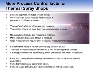 RCA Results – Multiple ProblemsProblem Location determines solution typeInsufficient heat to melt large particles1. Powder Size Problem:NOT DOE – Process Design Problem, possible problem with specificationsChange process design & resolve issues with vendors / specifications1. Specifications requirement not delivered by buyers2. Spray Parameter Problem:DOE – Process Input Problem,Unmelts can  result from low particle temperature and velocity, driven by spray parameter inputs2. Incorrect Spray Parameters?3. Powder Surging Problem:Possible  DOE – May be related to maintenance or to powder delivery and gas flow settings3. Powder Surging during Plasma Spray