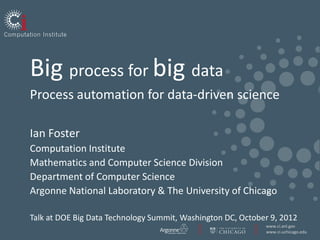 Big process for big data
Process automation for data-driven science

Ian Foster
Computation Institute
Mathematics and Computer Science Division
Department of Computer Science
Argonne National Laboratory & The University of Chicago

Talk at DOE Big Data Technology Summit, Washington DC, October 9, 2012
                                                             www.ci.anl.gov
                                                             www.ci.uchicago.edu
 