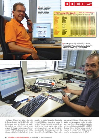 ■ Gerente Contabilista
                                                           Wolfgang Pflaum está
                                                           sempre ao telefone
                                                           com seus clientes e
                                                           membros das suas
                                                           equipas de vendas.           TELE-satellite World                             www.TELE-satellite.com/...
                                                                                        Download this report in other languages from the Internet:
                                                                                        Arabic       ‫العربية‬          www.TELE-satellite.com/TELE-satellite-1011/ara/doebis.pdf
                                                                                        Indonesian   Indonesia        www.TELE-satellite.com/TELE-satellite-1011/bid/doebis.pdf
                                                                                        Bulgarian    Български        www.TELE-satellite.com/TELE-satellite-1011/bul/doebis.pdf
                                                                                        Czech        Česky            www.TELE-satellite.com/TELE-satellite-1011/ces/doebis.pdf
                                                                                        German       Deutsch          www.TELE-satellite.com/TELE-satellite-1011/deu/doebis.pdf
                                                                                        English      English          www.TELE-satellite.com/TELE-satellite-1011/eng/doebis.pdf
                                                                                        Spanish      Español          www.TELE-satellite.com/TELE-satellite-1011/esp/doebis.pdf
                                                                                        Farsi        ‫فارس ي‬           www.TELE-satellite.com/TELE-satellite-1011/far/doebis.pdf
                                                                                        French       Français         www.TELE-satellite.com/TELE-satellite-1011/fra/doebis.pdf
                                                                                        Hebrew       ‫עברית‬            www.TELE-satellite.com/TELE-satellite-1011/heb/doebis.pdf
                                                                                        Hungarian    Magyar           www.TELE-satellite.com/TELE-satellite-1011/mag/doebis.pdf
                                                                                        Mandarin     中文               www.TELE-satellite.com/TELE-satellite-1011/man/doebis.pdf
                                                                                        Dutch        Nederlands       www.TELE-satellite.com/TELE-satellite-1011/ned/doebis.pdf
                                                                                        Polish       Polski           www.TELE-satellite.com/TELE-satellite-1011/pol/doebis.pdf
                                                                                        Portuguese   Português        www.TELE-satellite.com/TELE-satellite-1011/por/doebis.pdf
                                                                                        Romanian     Română           www.TELE-satellite.com/TELE-satellite-1011/rom/doebis.pdf
                                                                                        Russian      Русский          www.TELE-satellite.com/TELE-satellite-1011/rus/doebis.pdf
                                                                                        Turkish      Türkçe           www.TELE-satellite.com/TELE-satellite-1011/tur/doebis.pdf
                                                                                                                  Available online starting from 1 October 2010




                                                                                                     ■ Claus Ruebesam trata dos clientes e é Gerente
                                                                                                     Técnico de Serviços. Podemos ver ele a apresentar
                                                                                                     o Receptor HDTV HDCI 2010, um dos receptores
                                                                                                     JAEGER da DOEBIS, com o qual a DOEBIS
                                                                                                     pretende aumentar o volume de vendas.




   Wolfgang Pflaum tem sido o Gerente                posições na indústria satélite. Seu traba-          as suas actividades. Esta grande mobili-
de Contas desde o final de 2009. Ele está            lho na DOEBIS era expandir a equipa de              zação com a equipa de vendas já produ-
familiarizado com a indústria via saté-              vendas: “Neste momento temos 10 fun-                zio o seu efeito: «Estamos à espera de ter
lite desde o seu início. E recorda esses             cionários na nossa equipa das vendas                um aumento de vendas de 25% até 2010”
tempos: “O meu primeiro receptor foi um              para responderem a um grande número                 Explica Rainer Werking ao apresentar o
receptor MASPRO”. Estávamos em 1988,                 de pedidos dos clientes que aparecem dia-           volume de vendas “e em 2011 pretende-
e desde então, tem trabalhado em várias              riamente”, informa Wolfgang Pflaum sobre            mos ter um outro aumento de 10% “.



56   TELE-satellite — Global Digital TV Magazine — 10-1
                                                      1/2010 — www.TELE-satellite.com
 