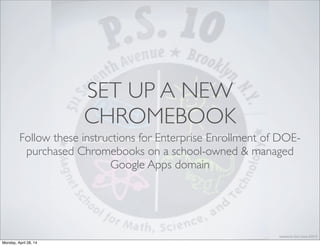 Updated by Chris. Casal, 4/2014
SET UP A NEW
CHROMEBOOK
Follow these instructions for Enterprise Enrollment of DOE-
purchased Chromebooks on a school-owned & managed
Google Apps domain
Monday, April 28, 14
 