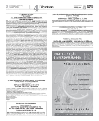 2 Salvador, Bahia, QUinTa-FEira, 
23 dE oUTUBro dE 2014 
ano XCiX - no 21.554 
VOLUNTÁRIAS SOCIAIS DA BAHIA 
CNPJ: 15.183.403/0001-90 
CONTRATO QUE ENTRE SI CELEBRAM AS 
VOLUNTÁRIAS SOCIAIS DA BAHIA E A EMPRESA 
TELEMAR NORTE LESTE S.A. 
Objeto: Prorrogação do prazo de vigência do Contrato nº001/2012. Prazo: 03(três) meses, vigendo de 20 de outubro 
de 2014 a 19 de janeiro de 2015. Assinam: pelas VSBA: Maria de Fátima Carneiro de Mendonça, Presidente e, pela 
TELEMAR NORTE LESTE S/A.: Derneval Soares da Silva e Ivan Cícero Silva Laranjeira,Procuradores. 
Data da Assinatura: 20 de outubro de 2014. 
CONCESSIONÁRIA LITORAL NORTE S.A. – CLN 
CNPJ Nº: 03.643.134/0001-19 
NIRE: 29300024368- COMPANHIA FECHADA 
ASSEMBLEIA GERAL EXTRAORDINÁRIA - CONVOCAÇÃO 
Ficam convidados os Srs. Acionistas da Concessionária Litoral Norte S.A. – CLN, a se reunirem em Assembleia Geral 
Extraordinária, no dia 31/10/2014, às 10h em sua sede social na Rodovia BA 099, Estrada do Coco, Praça do Pedágio, Distrito de 
Abrantes, Camaçari – BA, a fim de deliberar sobre a seguinte ordem do dia: substituição do membro do Conselho de Administração 
da Companhia. Camaçari, 22/10/2014. Gustavo Nunes da Silva Roch a- Presidente do Conselho de Administração 
AMBIENTAR MINERAÇÃO LTDA. 
CNPJ 07.970.401/0001-13 
EDITAL DE CONVOCAÇÃO – ASSEMBLEIA DE SÓCIOS 
Ficam os Senhores sócios da Ambientar Mineração Ltda., CNPJ 07.970.401/0001-13, convocados a comparecer na sede da 
sociedade na Rua Sete de Setembro, nº 505, Centro, em Cocos, Bahia, CEP 47680-000, para assembleia de sócios, a realizar-se 
no dia 30 de outubro de 2014, as 10:30 h, para deliberar sobre a seguinte ordem do dia: MODIFICAÇÃO DA CLÁUSULA 
SÉTIMA DO CONTRATO SOCIAL CONSOLIDADO PELA 9ª ALTERAÇÃO CONTRATUAL, ESTABELECENDO A 
REPRESENTAÇÃO E ADMINISTRAÇÃO DA SOCIEDADE DE FORMA ISOLADA PELOS ADMINISTRADORES. Cocos, BA, 
17 de Outubro de 2014. 
 
ACTEBA – ASSOCIAÇÃO DE CONSELHEIROS TUTELARES E EX-CONSELHEIROS 
DO ESTADO DA BAHIA 
CNPJ: 11.045.370/0001-61 
EDITAL DE CONVOCAÇÃO 001/2014 
ASSEMBLÉIA GERAL ORDINÁRIA 
A Presidente da Associação de Conselheiros Tutelares e Ex-Conselheiros do Estado da Bahia – ACTEBA, no uso de suas 
atribuições estatutárias previstas nos art. 18, inciso II, CONVOCA os associados para a Assembléia Geral Ordinária, que será 
realizada em 25 de novembro de 2014, no auditório da UPB, União dos Municípios da Bahia, sito à 3ª avenida, nº 320, Centro 
Administrativo, Salvador, Bahia, Brasil, que terá como pauta: 
I – Apresentação do relatório da Gestão 2012/2014; e 
II – Eleição e Posse da Diretoria e Conselho Fiscal para o mandato o 2014/2016. 
Assembléia terá inicio às 09hs (nove horas) em primeira convocatória, com a presença de 2/3 (dois terços) dos associados. 
A segunda convocatória ocorrerá às 09h:30min (nove horas e trinta minutos) com os associados presentes. 
O credenciamento faz-se-á mediante apresentação da Carteira de Identidade ou documento com foto com validade. 
Para exercer o direito de votar e ser votado o (a) associado (a) deverá estar adimplente (art. 5ª, V) com a contribuição anual 
prevista no art.39 do Estatuto. 
Salvador, 21 de outubro de 2014. 
Antônia Luzia Silva Santos 
Presidente 
ASSOCIAÇÃO PROFISSIONAL DOS FONOAUDIÓLOGOS DO ESTADO 
DA BAHIA - APROFEB 
CNPJ: 00.795.992/0001-90 
EXTRATO DA DISSOLUÇÃO EM 02.07.2014 
Sede Rua Metódio Coelho, n0 62, Sala 303, Edifício Cidadela Center I, Parque Bela Vista, Salvador-Ba, Cep: 40.279-120, reg 
2º ofício Pessoas Jurídicas, mic sob o nº 8437, em 28.06.1995, aprovando a dissolução e nomeando liquidante Márcia da Silva 
Lopes. 
S.A. MOINHO DA BAHIA 
CNPJ/MF nº 33.146.804/0001-52 
NIRE: nº 29300005151 
ATA DAS ASSEMBLÉIAS GERAIS ORDINÁRIA 
E EXTRAORDINÁRIA . 
HORA: 16:00 (Dezesseis horas). DATA: 20 (vinte) de Dezembro de 2013. LOCAL: sede da S/A Moinho da Bahia, na Avenida Sete de 
Setembro, nº 184, sala 408, Bairro Centro, Edifício Santa Rita, Anexo, nesta capital. QUORUM: mais da metade do capital social com 
direito a voto, como se verifica das assinaturas apostas no Livro de Registro de Presença dos Acionistas; PUBLICAÇÕES PRÉVIAS: 
Aviso referente ao artigo 133 da lei 6.404/76, com as alterações introduzidas pela Lei nº 10.303: “Diário Oficial do Estado 
da Bahia” e Jornal “Tribuna da Bahia”, respectivamente, nos dias 21, 22 e 23 e 24 de Novembro de 2013 e 21, 22 e 23 e 24 de Novembro 
de 2013 Balanço Patrimonial: “Diário Oficial do Estado da Bahia” e Jornal “Tribuna da Bahia”, ambos, do dia 03 de Dezembro de 2013 
Edital de Convocação: “Diário Oficial do Estado da Bahia” e Jornal “Tribuna da Bahia”, nos dias 7 e 8, 10 e 11, de Dezembro de 2013 
e 7 e 8, 9 e 10 de Dezembro de 2013 . MESA: Presidente: Daniel Shuan Ollero Ventin - Secretário: Alfredo Garcia Bouzon 
. ORDEM DO DIA: EM ASSEMBLÉIA GERAL ORDINÁRIA; I- Relatório da Diretoria, Parecer do Conselho Fiscal, Balanço, 
Demonstrações Financeiras e demais documentos relativos ao exercício findo em 31/12/2012; II- Eleição dos membros da Diretoria e do 
Conselho Fiscal para o exercício de 2014 a 31/12/2016......; III – Fixação dos honorários da Diretoria e Conselho Fiscal (titular), IV - Outros 
assuntos de Interesse da Sociedade EM ASSEMBLÉIA GERAL EXTRAORDINÁRIA;. I- - Ratificar a permanência da comissão 
de assessoramento da Diretoria com remuneração de 15 (quinze) salários mínimos, II – Por proposta dos Diretores, foi estabelecido 
que o Acionista Sr. Victor Fernando Ollero Ventin seria o representante da S.A Moinho da Bahia na FIEB E CIEB , III - Outros assuntos 
de interesse da Sociedade. DELIBERAÇÕES APROVADAS: I) EM ASSEMBLÉIA GERAL ORDINÁRIA: Todas por unanimidade 
da Assembléia com direito a voto e com as devidas abstenções legais, os acionistas presentes adotaram as seguintes deliberações: a) 
apreciação e aprovação sem reservas do Balanço, Demonstrações Financeiras, Relatório da Diretoria e Parecer do Conselho Fiscal, 
relativos ao exercício findo em 31/12/2012; b) não houve distribuição de dividendos em virtude do resultado ter sido negativo;. c) foram 
reeleitos para membros da Diretoria, os seguintes Diretores: o Sr. Dionísio Gomes Santana, brasileiro, viúvo, Comerciante, Administrador, 
residente e domiciliado, nesta capital, à Rua Ariosvaldo Pereira Lima, quadra 8, casa nº 52, Stiep, portador da Carteira de Identidade nº 
00955281-21, expedida pela SSP-Ba e C.P.F. nº 030.581.075-87 Sr. Edvaldo José de Souza; brasileiro, casado, comerciante, residente 
e domiciliado, nesta capital, à Rua Madalena Paraguassu nº 30, casa, Pau Miúdo, portador da Carteira de Identidade nº 00283898-24, 
expedida pela SSP-Ba e C.P.F. nº 019.554.115-49; Sr. Manuel Pena Cal, espanhol, Divorciado, comerciante, residente e domiciliado, 
nesta capital, à Travessa Álvaro Adorno nº 04, Engenho Velho de Brotas, portador da Carteira de Identidade nº W625264-1 expedida pela 
SE/DPMAF/DPF e C.P.F. nº 023.699.405-06 e o Sr. Waldemar Oitaven Garrido, Brasileiro, Casado, comerciante, residente e domiciliado, 
nesta capital, à Avenida sete de setembro nº 1893 apt 801 Edf Lisboa Bl A Vitória - Salvador,, portador da Carteira de Identidade nº 231007 
expedida pela SSP-Ba e C.P.F. nº 000.444.745-04; d) foram reeleitos como membros titulares do Conselho Fiscal os Srs.: Reginaldo 
Trigo Carreiro, espanhol, casado, empresário, economista, residente e domiciliado, nesta capital, à rua João das Botas, 02 apt. 1102 
– Canela, portador da Carteira de Identidade nº 295.499 expedida pela SSP-Ba e C.P.F. nº 000.718.545-68, Eduardo Alberto Carracedo, 
brasileiro, casado, bacharel em ciências contábeis, residente e domiciliado, nesta capital, à Av. Princesa Leopoldina nº 419, Apt. 602, 
Barra Avenida, portador da carteira de identidade nº 601.322-SSP-Ba. e C.P.F. nº 110.265.705-06, Alfonso Alan Barral, espanhol, 
casado, comerciante, residente e domiciliado nesta capital à R Guadalajara n° 236 apt 501 Ondina, portador da carteira d identidade n° 
W498710-Z, expedida pela SE/DPMAF/DPF e C.P.F n° 001.184.515-53 e Victor Fernando Ollero Ventin brasileiro, casado, empresário, 
Administrador, residente e domiciliado nesta capital à Avenida Joana Angélica n° 217, Nazaré, portador da carteira d identidade n° 250419, 
expedida pela SSP-BA e C.P.F n° 036.074.025-15 e) Foi eleito como membro do Conselho Fiscal Sr. Laureano Ventim Corujeira, 
Brasileiro, casado, Aposentado, residente e domiciliado, nesta capital, à Praça Conselheiro Almeida Couto nº 750,Edficio Jardim de Nazaré 
Ap 602,Nazaré, portador da Carteira de Identidade nº 0060687231, expedida pela SSP-Ba e C.P.F. nº 040.883.105-78; f) foram reeleitos 
como membros suplentes do Conselho Fiscal os Srs.: Antônio Vital de Araújo, brasileiro, casado, empresário, engenheiro civil, 
residente e domiciliado, nesta capital, à rua Marques de Maricá, 136, Pau Miúdo, portador da carteira de Identidade nº 458.485 expedida 
pela SSP-Ba e C.P.F. nº 022.548.835-34; José Faro Ruas, espanhol, casado, empresário, administrador de empresas, residente e 
domiciliado, nesta capital, à rua Miguel Bournier, nº 24 – Barra, portador da Carteira de Identidade nº 033.1396 expedida pela SSP-Ba e 
C.P.F. nº 057.230.785-34; Ademario José de Souza, brasileiro, casado, comerciante, residente e domiciliado nesta capital à Travessa 
Avenida das Dunas, Q5 lote 3 Farol de Itapuã portador da carteira d identidade n° 10058688, expedida pela SSP-BA e C.P.F n° 048.274.905- 
97 Carlos Cerviño Rodriguez, brasileiro, solteiro, empresário, comerciante, residente e domiciliado nesta capital à R Marechal Floriano 
n° 09 apt 1502 Edifício Palazzo Florentino, portador da carteira d identidade n° 2172036, expedida pela SSP-BA e C.P.F n° 368.369.405- 
00 e José Oubiña Trigo, casado, espanhol, comerciante, administrador de empresas, residente e domiciliado, nesta capital, à Rua 
Pedro Lessa nº 08, apt. 301, canela, portador da Carteira de Identidade nº W016653X, expedida pela Polícia Federal e C.P.F. nº 000.121.495- 
00; g) ficou aprovado em fixar os honorários da Diretoria, em 02 (dois) salários mínimos vigentes a época, reajustáveis anualmente, de 
acordo com o índice de reajuste de Lei . Em continuação, o Sr. Presidente encerrou a Assembléia Geral Ordinária e assim, dando início 
a Assembléia Geral Extraordinária, solicitando ao Secretário que procedesse a leitura da proposta da Diretoria com o parecer do Conselho 
Fiscal e em seguida foram tomadas as seguintes deliberações: II) EM ASSEMBLÉIA GERAL EXTRAORDINÁRIA: Todas por 
unanimidade da Assembléia com direito a voto e com as devidas abstenções legais, os acionistas presentes adotaram as seguintes 
deliberações: a) Fica confirmada e mantida a Comissão de Assessoramento, criada em AGE no dia 13 de Abril de 2004, referendadas nas 
AGE no dia 31 de Agosto de 2004 e 23 de Junho de 2005; 10 de Dezembro de 2007; 14 de Outubro de 2009; 11 de Outubro de 2011; 10 
de Dezembro de 2012; na sua integralidade, confirmando também sua remuneração em 15 salários mínimos para cada membro, para na 
qualidade de Assessores, auxiliar os Diretores na defesa dos interesses relativos a Sociedade, composta pelos seguintes membros : O 
Sr. Edésio Cerviño Duran, o Sr. Alonso José de Souza, o Sr. José Luiz da Silva Varela Lopes e o Sr. Francisco Javier Pena Cal.b) Por 
proposta dos Diretores, foi estabelecido que o Acionista Sr. Victor Fernando Ollero Ventin seria o representante da S.A Moinho da Bahia 
na FIEB E CIEB ENCERRAMENTO E LAVRATURA DA ATA: Nada mais havendo a ser tratado, o Sr. Presidente ofereceu a palavra 
a quem mais quisesse fazer uso e não havendo quem se manifestasse foram suspensos os trabalhos pelo tempo necessário à lavratura 
da presente ata que, depois de reaberta a sessão, foi lida, aprovada e assinada pelos presentes: Associação dos Proprietários de Padaria 
da Bahia, Edesio Cerviño Duran, Produtos Alimentícios Ibéria, Waldemar Oitaven Garrido, Dionisio Gomes Santana, Alonso José de Souza, 
Eduardo Alberto Carracedo, Alfredo Garcia Bouzon Francisco Javier Pena Cal, Carmem Fernandez D´Ávila, Albino Alvarez Pereira, Walter 
Varela Lopez, Manuel Pena Cal, Francisco José de Souza, Leônidas Candido dos Santos, Edvaldo José de Souza, Ademario José de 
Souza, Victor Fernando Ollero Ventin, Daniel Ollero Schaun Ventin Ademario Joana Angélica Administração e Participações Ltda, , Victor 
Fernando Ollero Schaun Ventin, Dalmiro Lopez Amoedo, Concepcion Amoedo Alban Eu, Alfredo Garcia Bouzon, certifico que a presente 
é cópia fiel da ata lavrada no livro próprio. Salvador-Bahia 20 de Dezembro de 2013. Alfredo Garcia Bouzon - Secretario. JUCEB. Certifico 
registro em 17/09/2014 sob o nº 97411380 protocolo: 14/176432-5 de 16/09/2014. Helio Portela Ramos Secretario Geral 
