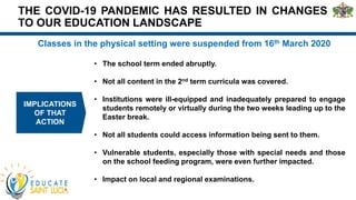 THE COVID-19 PANDEMIC HAS RESULTED IN CHANGES
TO OUR EDUCATION LANDSCAPE
Classes in the physical setting were suspended from 16th March 2020
IMPLICATIONS
OF THAT
ACTION
• The school term ended abruptly.
• Not all content in the 2nd term curricula was covered.
• Institutions were ill-equipped and inadequately prepared to engage
students remotely or virtually during the two weeks leading up to the
Easter break.
• Not all students could access information being sent to them.
• Vulnerable students, especially those with special needs and those
on the school feeding program, were even further impacted.
• Impact on local and regional examinations.
 