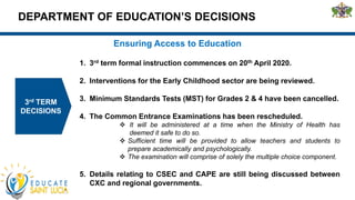 DEPARTMENT OF EDUCATION’S DECISIONS
3rd TERM
DECISIONS
Ensuring Access to Education
1. 3rd term formal instruction commences on 20th April 2020.
2. Interventions for the Early Childhood sector are being reviewed.
3. Minimum Standards Tests (MST) for Grades 2 & 4 have been cancelled.
4. The Common Entrance Examinations has been rescheduled.
 It will be administered at a time when the Ministry of Health has
deemed it safe to do so.
 Sufficient time will be provided to allow teachers and students to
prepare academically and psychologically.
 The examination will comprise of solely the multiple choice component.
5. Details relating to CSEC and CAPE are still being discussed between
CXC and regional governments.
 