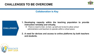 CHALLENGES TO BE OVERCOME
CHALLENGES
Collaboration is Key
1. Developing capacity within the teaching population to provide
instruction remotely and virtually.
 There is need to train, re-train, up-skill and re-tool to allow school
administrators and teachers to operate within a virtual space.
2. A need for devices and access to online platforms by both teachers
and students.
 