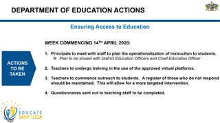 DEPARTMENT OF EDUCATION ACTIONS
ACTIONS
TO BE
TAKEN
Ensuring Access to Education
WEEK COMMENCING 14TH APRIL 2020:
1. Principals to meet with staff to plan the operationalization of instruction to students.
 Plan to be shared with District Education Officers and Chief Education Officer
2. Teachers to undergo training in the use of the approved virtual platforms.
3. Teachers to commence outreach to students. A register of those who do not respond
should be maintained. This will allow for a more targeted intervention.
4. Questionnaires sent out to teaching staff to be completed.
 