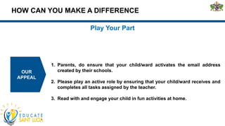 HOW CAN YOU MAKE A DIFFERENCE
OUR
APPEAL
Play Your Part
1. Parents, do ensure that your child/ward activates the email address
created by their schools.
2. Please play an active role by ensuring that your child/ward receives and
completes all tasks assigned by the teacher.
3. Read with and engage your child in fun activities at home.
 
