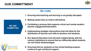 OUR COMMITTMENT
WE ARE
COMMITTED
WE CARE
1. Ensuring that teaching and learning is not greatly disrupted.
2. Making certain that no child is left behind.
3. Facilitating a process that supports virtual and remote student-
teacher engagement/interaction.
4. Implementing strategic interventions that will allow for the
distribution of devices and mifis to teachers and students.
5. Our Special Education Unit will work collaboratively with the
various institutions to ensure that our differently-abled students
are not further disadvantaged.
6. Ensuring that our students on the school feeding program
continue to get nutritional support.
 