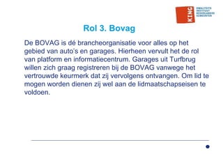Rol 3. Bovag
De BOVAG is dé brancheorganisatie voor alles op het
gebied van auto’s en garages. Hierheen vervult het de rol
van platform en informatiecentrum. Garages uit Turfbrug
willen zich graag registreren bij de BOVAG vanwege het
vertrouwde keurmerk dat zij vervolgens ontvangen. Om lid te
mogen worden dienen zij wel aan de lidmaatschapseisen te
voldoen.
 