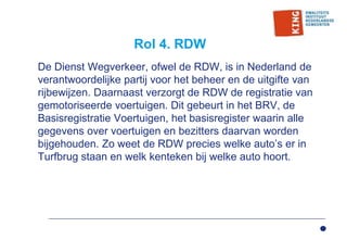 Rol 4. RDW
De Dienst Wegverkeer, ofwel de RDW, is in Nederland de
verantwoordelijke partij voor het beheer en de uitgifte van
rijbewijzen. Daarnaast verzorgt de RDW de registratie van
gemotoriseerde voertuigen. Dit gebeurt in het BRV, de
Basisregistratie Voertuigen, het basisregister waarin alle
gegevens over voertuigen en bezitters daarvan worden
bijgehouden. Zo weet de RDW precies welke auto’s er in
Turfbrug staan en welk kenteken bij welke auto hoort.
 