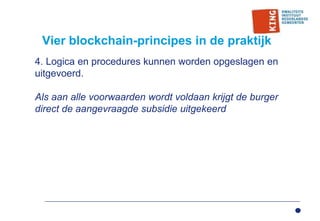 Vier blockchain-principes in de praktijk
4. Logica en procedures kunnen worden opgeslagen en
uitgevoerd.
Als aan alle voorwaarden wordt voldaan krijgt de burger
direct de aangevraagde subsidie uitgekeerd
 