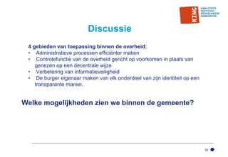 30
Discussie
4 gebieden van toepassing binnen de overheid:
• Administratieve processen efficiënter maken
• Controlefunctie van de overheid gericht op voorkomen in plaats van
genezen op een decentrale wijze
• Verbetering van informatieveiligheid
• De burger eigenaar maken van elk onderdeel van zijn identiteit op een
transparante manier.
Welke mogelijkheden zien we binnen de gemeente?
 