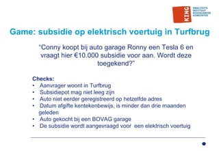 Game: subsidie op elektrisch voertuig in Turfbrug
“Conny koopt bij auto garage Ronny een Tesla 6 en
vraagt hier €10.000 subsidie voor aan. Wordt deze
toegekend?”
Checks:
• Aanvrager woont in Turfbrug
• Subsidiepot mag niet leeg zijn
• Auto niet eerder geregistreerd op hetzelfde adres
• Datum afgifte kentekenbewijs, is minder dan drie maanden
geleden
• Auto gekocht bij een BOVAG garage
• De subsidie wordt aangevraagd voor een elektrisch voertuig
 