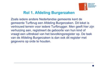 Rol 1. Afdeling Burgerzaken
Zoals iedere andere Nederlandse gemeente kent de
gemeente Turfbrug een Afdeling Burgerzaken. Dit loket is
vertrouwd terrein voor iedere Turfbrugger. Men geeft hier zijn
verhuizing aan, registreert de geboorte van hun kind of
vraagt een uittreksel van het bevolkingsregister op. De taak
van de Afdeling Burgerzaken is dan ook dit register met
gegevens op orde te houden.
 
