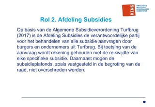 Rol 2. Afdeling Subsidies
Op basis van de Algemene Subsidieverordening Turfbrug
(2017) is de Afdeling Subsidies de verantwoordelijke partij
voor het behandelen van alle subsidie aanvragen door
burgers en ondernemers uit Turfbrug. Bij toetsing van de
aanvraag wordt rekening gehouden met de reikwijdte van
elke specifieke subsidie. Daarnaast mogen de
subsidieplafonds, zoals vastgesteld in de begroting van de
raad, niet overschreden worden.
 