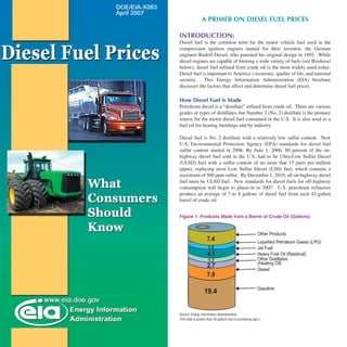 A PRIMER ON DIESEL FUEL PRICES

INTRODUCTION:
Diesel fuel is the common term for the motor vehicle fuel used in the
compression ignition engines named for their inventor, the German
engineer Rudolf Diesel, who patented his original design in 1892. While
diesel engines are capable of burning a wide variety of fuels (see Biodiesel
below), diesel fuel refined from crude oil is the most widely used today.
Diesel fuel is important to America’s economy, quality of life, and national
security. This Energy Information Administration (EIA) brochure
discusses the factors that affect and determine diesel fuel prices.

How Diesel Fuel Is Made
Petroleum diesel is a “distillate” refined from crude oil. There are various
grades or types of distillates, but Number 2 (No. 2) distillate is the primary
source for the motor diesel fuel consumed in the U.S. It is also used as a
fuel oil for heating buildings and by industry.

Diesel fuel is No. 2 distillate with a relatively low sulfur content. New
U.S. Environmental Protection Agency (EPA) standards for diesel fuel
sulfur content started in 2006. By June 1, 2006, 80 percent of the on-
highway diesel fuel sold in the U.S. had to be Ultra-Low Sulfur Diesel
(ULSD) fuel with a sulfur content of no more that 15 parts per million
(ppm), replacing most Low Sulfur Diesel (LSD) fuel, which contains a
maximum of 500 ppm sulfur. By December 1, 2010, all on-highway diesel
fuel must be ULSD fuel. New standards for diesel fuels for off-highway
consumption will begin to phase-in in 2007. U.S. petroleum refineries
produce an average of 7 to 8 gallons of diesel fuel from each 42-gallon
barrel of crude oil.


Figure 1: Products Made from a Barrel of Crude Oil (Gallons)


                                                           ������ ��������
                    ���                                    ���������� ���������� ������ �����
                     ���                                   ���� ����
                     ���                                   ������ ����� ���� ����������
                      ���                                  ������ �����������
                                                           ��������� ����
                     ���
                                                           ������
                     ���

                                                           ��������
                   ����


Source: Energy Information Administration
(The total is greater than 42 gallons due to processing gain.)
 