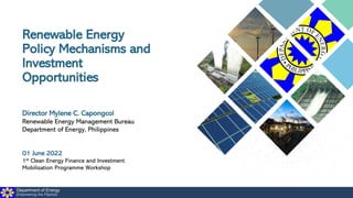 Department of Energy
Empowering the Filipinos
Renewable Energy
Policy Mechanisms and
Investment
Opportunities
Director Mylene C. Capongcol
Renewable Energy Management Bureau
Department of Energy, Philippines
01 June 2022
1st Clean Energy Finance and Investment
Mobilisation Programme Workshop
 