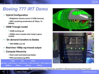 6 © 2006 IBM CorporationCell/B.E. for HPC
Boeing 777 iRT Demo
Hybrid Configuration
Ridgeback memory server (112GB memory)
QS21 rendering accelerators (6 Tflops, 14
blades)
350M Triangle model
25GB working set
23000x more complex than today’s game
models
On demand transfers to blades
NFS RDMA over IB
Real-time 1080p ray-traced output
Compute Hierarchy
Head node load balancing blades
PPE load balancing SPEs
Transparent Memory Hierarchy128GB 2GB 256KB
(x86 disk) –> (x86 memory) –> (Cell memory) –> (SPE local store) –> (SPE register file)
120MB/sec 2GB/sec 25GB/sec 50GB/sec
http://gametomorrow.com/blog/index.php/2007/11/09/cell-and-the-boeing-777-at-sc07/
 