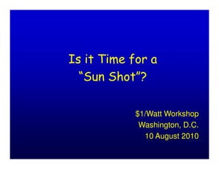Is it Time for a
  “Sun Shot”?

            $1/Watt Workshop
             Washington, D.C.
              10 August 2010
 