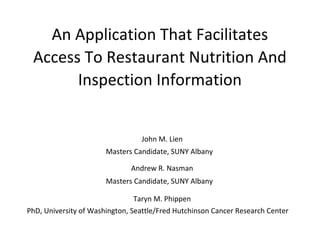 An Application That Facilitates
Access To Restaurant Nutrition And
Inspection Information

John M. Lien
Masters Candidate, SUNY Albany
Andrew R. Nasman
Masters Candidate, SUNY Albany
Taryn M. Phippen
PhD, University of Washington, Seattle/Fred Hutchinson Cancer Research Center

 