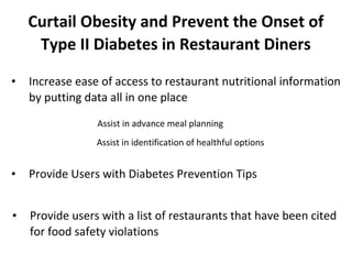 Curtail Obesity and Prevent the Onset of
Type II Diabetes in Restaurant Diners
•

Increase ease of access to restaurant nutritional information
by putting data all in one place
Assist in advance meal planning
Assist in identification of healthful options

•

Provide Users with Diabetes Prevention Tips

•

Provide users with a list of restaurants that have been cited
for food safety violations

 