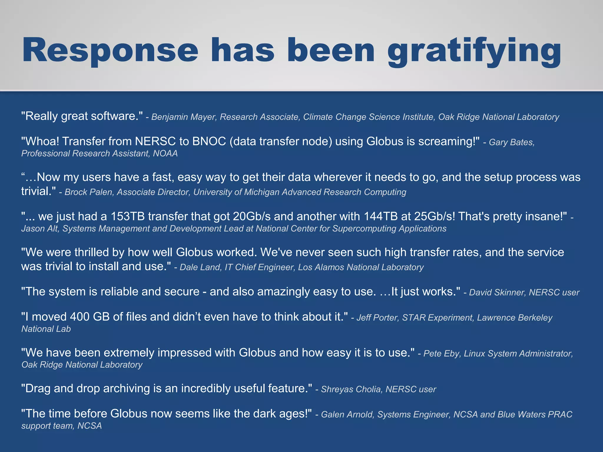 Response has been gratifying
"Really great software." - Benjamin Mayer, Research Associate, Climate Change Science Institute, Oak Ridge National Laboratory
"Whoa! Transfer from NERSC to BNOC (data transfer node) using Globus is screaming!" - Gary Bates,
Professional Research Assistant, NOAA
“…Now my users have a fast, easy way to get their data wherever it needs to go, and the setup process was
trivial." - Brock Palen, Associate Director, University of Michigan Advanced Research Computing
"... we just had a 153TB transfer that got 20Gb/s and another with 144TB at 25Gb/s! That's pretty insane!" -
Jason Alt, Systems Management and Development Lead at National Center for Supercomputing Applications
"We were thrilled by how well Globus worked. We've never seen such high transfer rates, and the service
was trivial to install and use." - Dale Land, IT Chief Engineer, Los Alamos National Laboratory
"The system is reliable and secure - and also amazingly easy to use. …It just works." - David Skinner, NERSC user
"I moved 400 GB of files and didn’t even have to think about it." - Jeff Porter, STAR Experiment, Lawrence Berkeley
National Lab
"We have been extremely impressed with Globus and how easy it is to use." - Pete Eby, Linux System Administrator,
Oak Ridge National Laboratory
"Drag and drop archiving is an incredibly useful feature." - Shreyas Cholia, NERSC user
"The time before Globus now seems like the dark ages!" - Galen Arnold, Systems Engineer, NCSA and Blue Waters PRAC
support team, NCSA
 