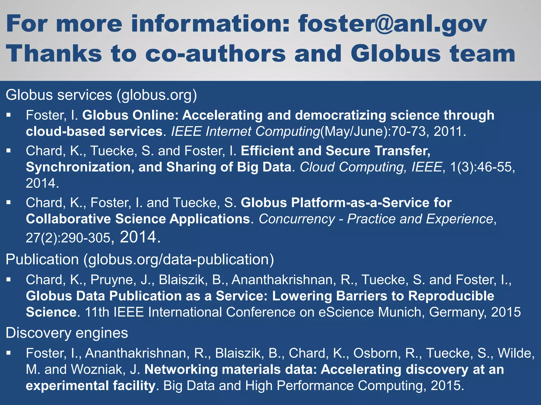 For more information: foster@anl.gov
Thanks to co-authors and Globus team
Globus services (globus.org)
 Foster, I. Globus Online: Accelerating and democratizing science through
cloud-based services. IEEE Internet Computing(May/June):70-73, 2011.
 Chard, K., Tuecke, S. and Foster, I. Efficient and Secure Transfer,
Synchronization, and Sharing of Big Data. Cloud Computing, IEEE, 1(3):46-55,
2014.
 Chard, K., Foster, I. and Tuecke, S. Globus Platform-as-a-Service for
Collaborative Science Applications. Concurrency - Practice and Experience,
27(2):290-305, 2014.
Publication (globus.org/data-publication)
 Chard, K., Pruyne, J., Blaiszik, B., Ananthakrishnan, R., Tuecke, S. and Foster, I.,
Globus Data Publication as a Service: Lowering Barriers to Reproducible
Science. 11th IEEE International Conference on eScience Munich, Germany, 2015
Discovery engines
 Foster, I., Ananthakrishnan, R., Blaiszik, B., Chard, K., Osborn, R., Tuecke, S., Wilde,
M. and Wozniak, J. Networking materials data: Accelerating discovery at an
experimental facility. Big Data and High Performance Computing, 2015.
 