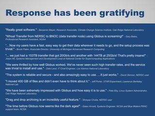 Response has been gratifying
"Really great software." - Benjamin Mayer, Research Associate, Climate Change Science Institute, Oak Ridge National Laboratory
"Whoa! Transfer from NERSC to BNOC (data transfer node) using Globus is screaming!" - Gary Bates,
Professional Research Assistant, NOAA
“…Now my users have a fast, easy way to get their data wherever it needs to go, and the setup process was
trivial." - Brock Palen, Associate Director, University of Michigan Advanced Research Computing
"... we just had a 153TB transfer that got 20Gb/s and another with 144TB at 25Gb/s! That's pretty insane!" -
Jason Alt, Systems Management and Development Lead at National Center for Supercomputing Applications
"We were thrilled by how well Globus worked. We've never seen such high transfer rates, and the service
was trivial to install and use." - Dale Land, IT Chief Engineer, Los Alamos National Laboratory
"The system is reliable and secure - and also amazingly easy to use. …It just works." - David Skinner, NERSC user
"I moved 400 GB of files and didn’t even have to think about it." - Jeff Porter, STAR Experiment, Lawrence Berkeley
National Lab
"We have been extremely impressed with Globus and how easy it is to use." - Pete Eby, Linux System Administrator,
Oak Ridge National Laboratory
"Drag and drop archiving is an incredibly useful feature." - Shreyas Cholia, NERSC user
"The time before Globus now seems like the dark ages!" - Galen Arnold, Systems Engineer, NCSA and Blue Waters PRAC
support team, NCSA
 