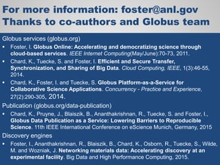 For more information: foster@anl.gov
Thanks to co-authors and Globus team
Globus services (globus.org)
 Foster, I. Globus Online: Accelerating and democratizing science through
cloud-based services. IEEE Internet Computing(May/June):70-73, 2011.
 Chard, K., Tuecke, S. and Foster, I. Efficient and Secure Transfer,
Synchronization, and Sharing of Big Data. Cloud Computing, IEEE, 1(3):46-55,
2014.
 Chard, K., Foster, I. and Tuecke, S. Globus Platform-as-a-Service for
Collaborative Science Applications. Concurrency - Practice and Experience,
27(2):290-305, 2014.
Publication (globus.org/data-publication)
 Chard, K., Pruyne, J., Blaiszik, B., Ananthakrishnan, R., Tuecke, S. and Foster, I.,
Globus Data Publication as a Service: Lowering Barriers to Reproducible
Science. 11th IEEE International Conference on eScience Munich, Germany, 2015
Discovery engines
 Foster, I., Ananthakrishnan, R., Blaiszik, B., Chard, K., Osborn, R., Tuecke, S., Wilde,
M. and Wozniak, J. Networking materials data: Accelerating discovery at an
experimental facility. Big Data and High Performance Computing, 2015.
 