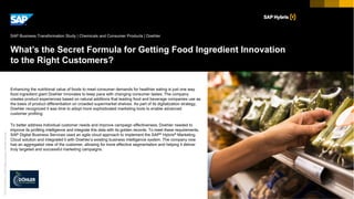 ©2017SAPSEoranSAPaffiliatecompany.Allrightsreserved.
Picture Credit | Customer Name, City, State/Country. Used with permission.
What’s the Secret Formula for Getting Food Ingredient Innovation
to the Right Customers?
Enhancing the nutritional value of foods to meet consumer demands for healthier eating is just one way
food ingredient giant Doehler innovates to keep pace with changing consumer tastes. The company
creates product experiences based on natural additions that leading food and beverage companies use as
the basis of product differentiation on crowded supermarket shelves. As part of its digitalization strategy,
Doehler recognized it was time to adopt more sophisticated marketing tools to enable advanced
customer profiling.
To better address individual customer needs and improve campaign effectiveness, Doehler needed to
improve its profiling intelligence and integrate this data with its golden records. To meet these requirements,
SAP Digital Business Services used an agile cloud approach to implement the SAP® Hybris® Marketing
Cloud solution and integrated it with Doehler’s existing business intelligence system. The company now
has an aggregated view of the customer, allowing for more effective segmentation and helping it deliver
truly targeted and successful marketing campaigns.
SAP Business Transformation Study | Chemicals and Consumer Products | Doehler
 