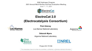 2021 DOE Hydrogen Program Annual Merit Review Slide 1
DOE Hydrogen Program
2021 Annual Merit Review and Peer Evaluation Meeting
June 7 – 11, 2021
ElectroCat 2.0
(Electrocatalysis Consortium)
Piotr Zelenay
Los Alamos National Laboratory
Deborah Myers
Argonne National Laboratory
Project ID: FC160
–
This presentation does not contain any proprietary, confidential, or otherwise restricted information
 