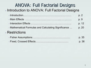 11
ANOVA: Full Factorial DesignsANOVA: Full Factorial Designs
•• Introduction to ANOVA: Full Factorial DesignsIntroduction to ANOVA: Full Factorial Designs
•• IntroductionIntroduction…………………………………………………………………………………………………… p. 2p. 2
•• Main EffectsMain Effects ……………………………………………………………………..........…………....………… p. 9p. 9
•• Interaction EffectsInteraction Effects ……………………………………………………....……....…………………….. p. 12p. 12
•• Mathematical Formulas and Calculating SignificanceMathematical Formulas and Calculating Significance …… p. 20p. 20
•• RestrictionsRestrictions
•• Fisher AssumptionsFisher Assumptions……………………………………………………………………………… p. 35p. 35
•• Fixed, Crossed EffectsFixed, Crossed Effects…………………………………………………………………… p. 36p. 36
 