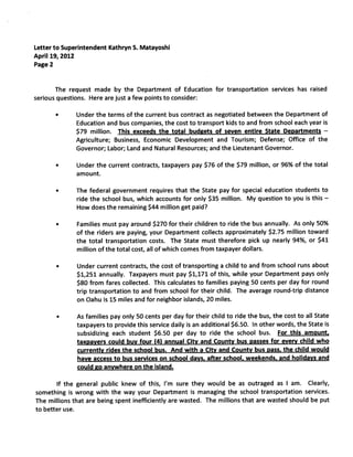 Letter to Superintendent Kathryn S. Matayoshi
April 19, 2012
Page 2


       The request made by the Department of Education for transportation services has raised
serious questions. Here are just a few points to consider:

       •      Under the terms of the current bus contract as negotiated between the Department of
              Education and bus companies, the cost to transport kids to and from school each year is
              $79 million. This exceeds the total budgets of seven entire State Departments             —


              Agriculture; Business, Economic Development and Tourism; Defense; Office of the
              Governor; Labor; Land and Natural Resources; and the Lieutenant Governor.

       •      Under the current contracts, taxpayers pay $76 of the $79 million, or 96% of the total
              amount.

       •      The federal government requires that the State pay for special education students to
              ride the school bus, which accounts for only $35 million. My question to you is this      —


              How does the remaining $44 million get paid?

       •      Families must pay around $270 for their children to ride the bus annually. As only 50%
              of the riders are paying, your Department collects approximately $2.75 million toward
              the total transportation costs. The State must therefore pick up nearly 94%, or $41
              million of the total cost, all of which comes from taxpayer dollars.

       •      Under current contracts, the cost of transporting a child to and from school runs about
              $1,251 annually. Taxpayers must pay $1,171 of this, while your Department pays only
              $80 from fares collected. This calculates to families paying 50 cents per day for round
              trip transportation to and from school for their child. The average round-trip distance
              on Oahu is 15 miles and for neighbor islands, 20 miles.

       •      As families pay only 50 cents per day for their child to ride the bus, the cost to all State
              taxpayers to provide this service daily is an additional $6.50. In other words, the State is
              subsidizing each student $6.50 per day to ride the school bus. For this amount,
              taxpayers could buy four (4) annual City and County bus passes for every child who
              currently rides the school bus. And with a City and County bus pass. the child would
              have access to bus services on school days, after school, weekends, and holidays and
              could go anywhere on the island.

        If the general public knew of this, I’m sure they would be as outraged as I am. Clearly,
something is wrong with the way your Department is managing the school transportation services.
The millions that are being spent inefficiently are wasted. The millions that are wasted should be put
to better use.
 
