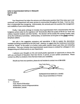 Letter to Superintendent Kathryn S. Matayoshi
April 19, 2012
Page 3


         Your Department has taken the extreme and inflammatory position that if the status quo is not
continued, your Department will cease services to communities throughout the State. From my view,
this is irresponsible fear-mongering. Unfortunately, this seriously puts into question the management
and credibility of your entire Department.

        Finally, I take great umbrage to Complex Area Superintendent Park’s characterization that the
budgetary actions taken by the Legislature will “dramatically affect the quality of lifefor our ‘local’ and
military impacted students and their families. The decision will be [made] this coming Tuesday, April
23 by the Conference Committee. Unfortunately, no testimonies can be given at the closed meeting.”
[Emphasis added.]

        Not only is the suggestion premature and speculative, it fails to explain the alternatives
available and being considered by the DOE itself. Likewise, to suggest that the Conference Committee
would be “closed” to the public is to further incite public reaction based upon false and misleading
accusations. That your Complex Area Superintendent would choose to mislead her colleagues is very
disappointing and reflects poorly on your Department.

       I welcome your thoughts on this and would greatly appreciate an opportunity to discuss this
with you and Board of Education Chair Don Homer, in person, at your earliest convenience. Please
contact my office to schedule a time that best meets your availability.

        Should you have any questions, please do not hesitate to contact me at 586-6200.

                                                  Very Truly Yours,




                                                  REPRESENTATIVE MARCUS R. OSHIRO
                                                  Chair, House Committee on Finance

Enclosures
c:     Governor
       Chair, Board of Education
       All Members, House of Representatives
       All Members, Senate
 