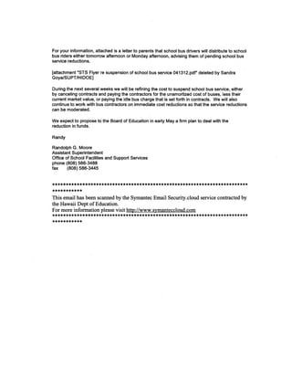 For your information, attached is a letter to parents that school bus drivers will distribute to school
bus riders either tomorrow afternoon or Monday afternoon, advising them of pending school bus
service reductions.

[attachment “STS Flyer re suspension of school bus service 041312.pdf” deleted by Sandra
Goya/SUPT/HIDOE]

During the next several weeks we will be refining the cost to suspend school bus service, either
by canceling contracts and paying the contractors for the unamortized cost of buses, less their
current market value, or paying the idle bus charge that is set forth in contracts. We will also
continue to work with bus contractors on immediate cost reductions so that the service reductions
can be moderated.

We expect to propose to the Board of Education in early May a firm plan to deal with the
reduction in funds.

Randy
Randolph G. Moore
Assistant Superintendent
Office of School Facilities and Support Services
phone (808) 586-3488
fax     (808) 586-3445

************************************************************************
** ** * * ** * **

This email has been scanned by the Symantec Email Security.cloud service contracted by
the Hawaii Dept of Education.
For more information please visit http://www.symanteccloud.com

        ** * * * *
 