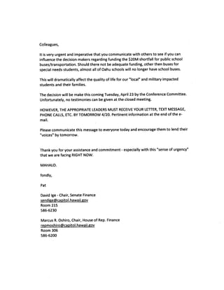 Colleagues,

It is very urgent and imperative that you communicate with others to see if you can
influence the decision makers regarding funding the $20M shortfall for public school
buses/transportation. Should there not be adequate funding, other then buses for
special needs students, almost all of Oahu schools will no longer have school buses.

This will dramatically affect the quality of life for our “local” and military impacted
students and their families.

The decision will be make this coming Tuesday, April 23 by the Conference Committee.
Unfortunately, no testimonies can be given at the closed meeting.

HOWEVER, THE APPROPRIATE LEADERS MUST RECEIVE YOUR LETTER, TEXT MESSAGE,
PHONE CALLS, ETC. BY TOMORROW 4/20. Pertinent information at the end of the e
mail.

Please communicate this message to everyone today and encourage them to lend their
“voices” by tomorrow.


Thank you for your assistance and commitment especially with this “sense of urgency”
                                                   -


that we are facing RIGHT NOW.

MAHALO.

fondly,

Pat

David Ige Chair, Senate Finance
          -


sendige@capitol.hawaii.gov
Room 215
586-6230

Marcus R. Oshiro, Chair, House of Rep. Finance
repmoshiro~cai,itol.hawaii.gov
Room 306
586-6200
 