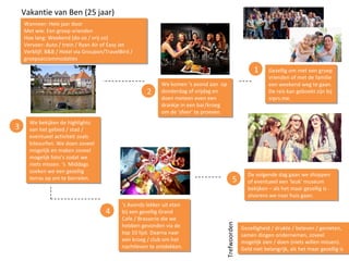 Vakantie van Ben (25 jaar)
Wanneer: Hele jaar door
Met wie: Een groep vrienden
Hoe lang: Weekend (do-zo / vrij-zo)
Vervoer: Auto / trein / Ryan Air of Easy Jet
Verblijf: B&B / Hotel via Groupon/TravelBird /
groepsaccommodaties
Wanneer: Hele jaar door
Met wie: Een groep vrienden
Hoe lang: Weekend (do-zo / vrij-zo)
Vervoer: Auto / trein / Ryan Air of Easy Jet
Verblijf: B&B / Hotel via Groupon/TravelBird /
groepsaccommodaties
1 Gezellig om met een groep
vrienden of met de familie
een weekend weg te gaan.
De reis kan geboekt zijn bij
srprs.me.
Gezellig om met een groep
vrienden of met de familie
een weekend weg te gaan.
De reis kan geboekt zijn bij
srprs.me.
We komen ‘s avond aan op
donderdag of vrijdag en
doen meteen even een
drankje in een bar/kroeg
om de ‘sfeer’ te proeven.
We komen ‘s avond aan op
donderdag of vrijdag en
doen meteen even een
drankje in een bar/kroeg
om de ‘sfeer’ te proeven.
2
‘s Avonds lekker uit eten
bij een gezellig Grand
Cafe / Brasserie die we
hebben gevonden via de
top 10 lijst. Daarna naar
een kroeg / club om het
nachtleven te ontdekken.
‘s Avonds lekker uit eten
bij een gezellig Grand
Cafe / Brasserie die we
hebben gevonden via de
top 10 lijst. Daarna naar
een kroeg / club om het
nachtleven te ontdekken.
3 We bekijken de highlights
van het gebied / stad /
eventueel activiteit zoals
kitesurfen. We doen zoveel
mogelijk en maken zoveel
mogelijk foto’s zodat we
niets missen. ‘s Middags
zoeken we een gezellig
terras op om te borrelen.
We bekijken de highlights
van het gebied / stad /
eventueel activiteit zoals
kitesurfen. We doen zoveel
mogelijk en maken zoveel
mogelijk foto’s zodat we
niets missen. ‘s Middags
zoeken we een gezellig
terras op om te borrelen.
4
De volgende dag gaan we shoppen
of eventueel een ‘leuk’ museum
bekijken – als het maar gezellig is -
alvorens we naar huis gaan.
De volgende dag gaan we shoppen
of eventueel een ‘leuk’ museum
bekijken – als het maar gezellig is -
alvorens we naar huis gaan.
5
Gezelligheid / drukte / beleven / genieten,
samen dingen ondernemen, zoveel
mogelijk zien / doen (niets willen missen).
Geld niet belangrijk, als het maar gezellig is
Gezelligheid / drukte / beleven / genieten,
samen dingen ondernemen, zoveel
mogelijk zien / doen (niets willen missen).
Geld niet belangrijk, als het maar gezellig is
Trefwoorden
 
