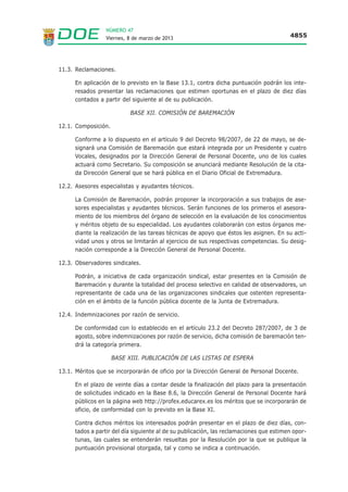 NÚMERO 47
                  Viernes, 8 de marzo de 2013                                            4855




11.3. Reclamaciones.

      En aplicación de lo previsto en la Base 13.1, contra dicha puntuación podrán los inte-
      resados presentar las reclamaciones que estimen oportunas en el plazo de diez días
      contados a partir del siguiente al de su publicación.

                           BASE XII. COMISIÓN DE BAREMACIÓN

12.1. Composición.

      Conforme a lo dispuesto en el artículo 9 del Decreto 98/2007, de 22 de mayo, se de-
      signará una Comisión de Baremación que estará integrada por un Presidente y cuatro
      Vocales, designados por la Dirección General de Personal Docente, uno de los cuales
      actuará como Secretario. Su composición se anunciará mediante Resolución de la cita-
      da Dirección General que se hará pública en el Diario Oficial de Extremadura.

12.2. Asesores especialistas y ayudantes técnicos.

      La Comisión de Baremación, podrán proponer la incorporación a sus trabajos de ase-
      sores especialistas y ayudantes técnicos. Serán funciones de los primeros el asesora-
      miento de los miembros del órgano de selección en la evaluación de los conocimientos
      y méritos objeto de su especialidad. Los ayudantes colaborarán con estos órganos me-
      diante la realización de las tareas técnicas de apoyo que éstos les asignen. En su acti-
      vidad unos y otros se limitarán al ejercicio de sus respectivas competencias. Su desig-
      nación corresponde a la Dirección General de Personal Docente.

12.3. Observadores sindicales.

      Podrán, a iniciativa de cada organización sindical, estar presentes en la Comisión de
      Baremación y durante la totalidad del proceso selectivo en calidad de observadores, un
      representante de cada una de las organizaciones sindicales que ostenten representa-
      ción en el ámbito de la función pública docente de la Junta de Extremadura.

12.4. Indemnizaciones por razón de servicio.

      De conformidad con lo establecido en el artículo 23.2 del Decreto 287/2007, de 3 de
      agosto, sobre indemnizaciones por razón de servicio, dicha comisión de baremación ten-
      drá la categoría primera.

                     BASE XIII. PUBLICACIÓN DE LAS LISTAS DE ESPERA

13.1. Méritos que se incorporarán de oficio por la Dirección General de Personal Docente.

      En el plazo de veinte días a contar desde la finalización del plazo para la presentación
      de solicitudes indicado en la Base 8.6, la Dirección General de Personal Docente hará
      públicos en la página web http://profex.educarex.es los méritos que se incorporarán de
      oficio, de conformidad con lo previsto en la Base XI.

      Contra dichos méritos los interesados podrán presentar en el plazo de diez días, con-
      tados a partir del día siguiente al de su publicación, las reclamaciones que estimen opor-
      tunas, las cuales se entenderán resueltas por la Resolución por la que se publique la
      puntuación provisional otorgada, tal y como se indica a continuación.
 