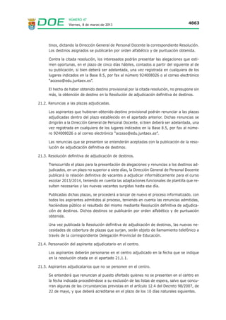 NÚMERO 47
                  Viernes, 8 de marzo de 2013                                           4863




      tinos, dictando la Dirección General de Personal Docente la correspondiente Resolución.
      Los destinos asignados se publicarán por orden alfabético y de puntuación obtenida.

      Contra la citada resolución, los interesados podrán presentar las alegaciones que esti-
      men oportunas, en el plazo de cinco días hábiles, contados a partir del siguiente al de
      su publicación, si bien deberá ser adelantada, una vez registrada en cualquiera de los
      lugares indicados en la Base 8.5, por fax al número 924008026 o al correo electrónico
      “acceso@edu.juntaex.es”.

      El hecho de haber obtenido destino provisional por la citada resolución, no presupone sin
      más, la obtención de destino en la Resolución de adjudicación definitiva de destinos.

21.2. Renuncias a las plazas adjudicadas.

      Los aspirantes que hubieran obtenido destino provisional podrán renunciar a las plazas
      adjudicadas dentro del plazo establecido en el apartado anterior. Dichas renuncias se
      dirigirán a la Dirección General de Personal Docente, si bien deberá ser adelantada, una
      vez registrada en cualquiera de los lugares indicados en la Base 8.5, por fax al núme-
      ro 924008026 o al correo electrónico “acceso@edu.juntaex.es”.

      Las renuncias que se presenten se entenderán aceptadas con la publicación de la reso-
      lución de adjudicación definitiva de destinos.

21.3. Resolución definitiva de adjudicación de destinos.

      Transcurrido el plazo para la presentación de alegaciones y renuncias a los destinos ad-
      judicados, en un plazo no superior a siete días, la Dirección General de Personal Docente
      publicará la relación definitiva de vacantes a adjudicar informáticamente para el curso
      escolar 2013/2014, teniendo en cuenta las adaptaciones funcionales de plantilla que re-
      sulten necesarias y las nuevas vacantes surgidas hasta ese día.

      Publicadas dichas plazas, se procederá a lanzar de nuevo el proceso informatizado, con
      todos los aspirantes admitidos al proceso, teniendo en cuenta las renuncias admitidas,
      haciéndose público el resultado del mismo mediante Resolución definitiva de adjudica-
      ción de destinos. Dichos destinos se publicarán por orden alfabético y de puntuación
      obtenida.

      Una vez publicada la Resolución definitiva de adjudicación de destinos, las nuevas ne-
      cesidades de cobertura de plazas que surjan, serán objeto de llamamiento telefónico a
      través de la correspondiente Delegación Provincial de Educación.

21.4. Personación del aspirante adjudicatario en el centro.

      Los aspirantes deberán personarse en el centro adjudicado en la fecha que se indique
      en la resolución citada en el apartado 21.1.1.

21.5. Aspirantes adjudicatarios que no se personen en el centro.

      Se entenderá que renuncian al puesto ofertado quienes no se presenten en el centro en
      la fecha indicada procediéndose a su exclusión de las listas de espera, salvo que concu-
      rran algunas de las circunstancias previstas en el artículo 12.4 del Decreto 98/2007, de
      22 de mayo, y que deberá acreditarse en el plazo de los 10 días naturales siguientes.
 