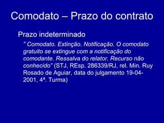 Comodato – Prazo do contrato 
Prazo indeterminado 
“ Comodato. Extinção. Notificação. O comodato 
gratuito se extingue com a notificação do 
comodante. Ressalva do relator. Recurso não 
conhecido” (STJ, REsp. 286339/RJ, rel. Min. Ruy 
Rosado de Aguiar, data do julgamento 19-04- 
2001, 4ª. Turma) 
 