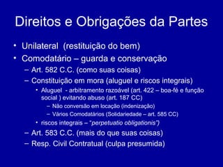 Direitos e Obrigações da Partes 
• Unilateral (restituição do bem) 
• Comodatário – guarda e conservação 
– Art. 582 C.C. (como suas coisas) 
– Constituição em mora (aluguel e riscos integrais) 
• Aluguel - arbitramento razoável (art. 422 – boa-fé e função 
social ) evitando abuso (art. 187 CC) 
– Não conversão em locação (indenização) 
– Vários Comodatários (Solidariedade – art. 585 CC) 
• riscos integrais – “perpetuatio obligationis”) 
– Art. 583 C.C. (mais do que suas coisas) 
– Resp. Civil Contratual (culpa presumida) 
 