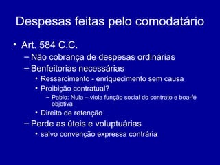 Despesas feitas pelo comodatário 
• Art. 584 C.C. 
– Não cobrança de despesas ordinárias 
– Benfeitorias necessárias 
• Ressarcimento - enriquecimento sem causa 
• Proibição contratual? 
– Pablo: Nula – viola função social do contrato e boa-fé 
objetiva 
• Direito de retenção 
– Perde as úteis e voluptuárias 
• salvo convenção expressa contrária 
 