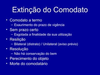 Extinção do Comodato 
• Comodato a termo 
– Exaurimento do prazo de vigência 
• Sem prazo certo 
– Esgotada a finalidade da sua utilização 
• Resilição 
– Bilateral (distrato) / Unilateral (aviso prévio) 
• Resolução 
– Não há conservação do bem 
• Perecimento do objeto 
• Morte do comodatário 
 