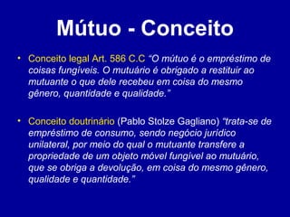 Mútuo - Conceito 
• Conceito legal Art. 586 C.C “O mútuo é o empréstimo de 
coisas fungíveis. O mutuário é obrigado a restituir ao 
mutuante o que dele recebeu em coisa do mesmo 
gênero, quantidade e qualidade.” 
• Conceito doutrinário (Pablo Stolze Gagliano) “trata-se de 
empréstimo de consumo, sendo negócio jurídico 
unilateral, por meio do qual o mutuante transfere a 
propriedade de um objeto móvel fungível ao mutuário, 
que se obriga a devolução, em coisa do mesmo gênero, 
qualidade e quantidade.” 
 