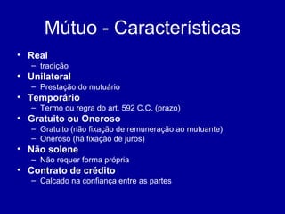 Mútuo - Características 
• Real 
– tradição 
• Unilateral 
– Prestação do mutuário 
• Temporário 
– Termo ou regra do art. 592 C.C. (prazo) 
• Gratuito ou Oneroso 
– Gratuito (não fixação de remuneração ao mutuante) 
– Oneroso (há fixação de juros) 
• Não solene 
– Não requer forma própria 
• Contrato de crédito 
– Calcado na confiança entre as partes 
 