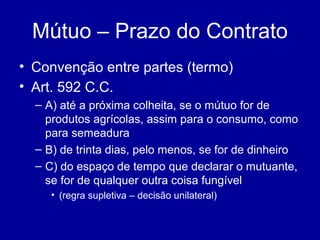 Mútuo – Prazo do Contrato 
• Convenção entre partes (termo) 
• Art. 592 C.C. 
– A) até a próxima colheita, se o mútuo for de 
produtos agrícolas, assim para o consumo, como 
para semeadura 
– B) de trinta dias, pelo menos, se for de dinheiro 
– C) do espaço de tempo que declarar o mutuante, 
se for de qualquer outra coisa fungível 
• (regra supletiva – decisão unilateral) 
 