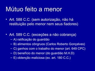 Mútuo feito a menor 
• Art. 588 C.C. (sem autorização, não há 
restituição pelo menor nem seus fiadores) 
• Art. 589 C.C. (exceções a não cobrança) 
– A) ratificação do guardião 
– B) alimentos côngruos (Carlos Roberto Gonçalves) 
– C) ganhos com o trabalho do menor (art. 649 CPC) 
– D) benefício do menor (do guardião M.H.D) 
– E) obtenção maliciosa (ex. art. 180 C.C.) 
 